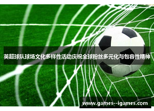 英超球队球场文化多样性活动庆祝全球粉丝多元化与包容性精神 英超球队球场文化多样性活动庆祝全球粉丝多元化与包容性精神