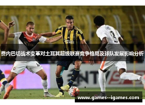 费内巴切战术变革对土耳其超级联赛竞争格局及球队发展影响分析 费内巴切战术变革对土耳其超级联赛竞争格局及球队发展影响分析