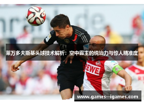 莱万多夫斯基头球技术解析:空中霸主的统治力与惊人精准度 莱万多夫斯基头球技术解析:空中霸主的统治力与惊人精准度