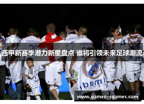 西甲新赛季潜力新星盘点 谁将引领未来足球潮流 西甲新赛季潜力新星盘点 谁将引领未来足球潮流