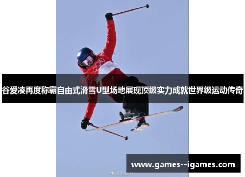 谷爱凌再度称霸自由式滑雪U型场地展现顶级实力成就世界级运动传奇