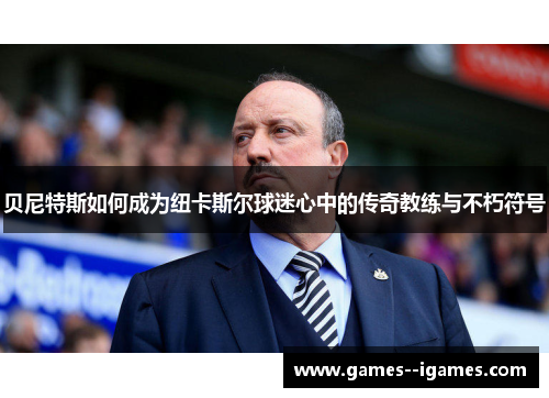 贝尼特斯如何成为纽卡斯尔球迷心中的传奇教练与不朽符号